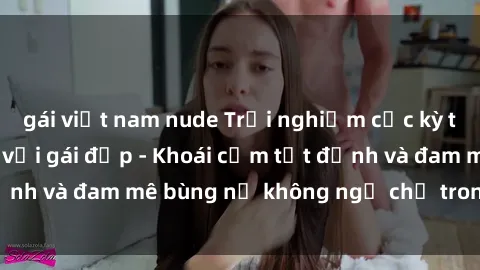 gái việt nam nude Trải nghiệm cực kỳ thú vị khi làm tình với gái đẹp - Khoái cảm tột đỉnh và đam mê bùng nổ không ngờ chỉ trong một đêm!