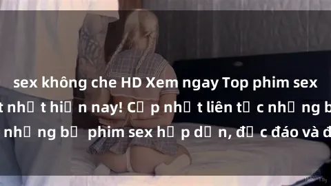 sex không che HD Xem ngay Top phim sex mới nhất đang hot nhất hiện nay! Cập nhật liên tục những bộ phim sex hấp dẫn, độc đáo và đầy kích thích.