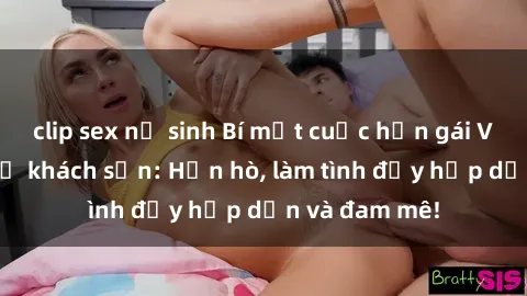 clip sex nữ sinh Bí mật cuộc hẹn gái Việt lần đầu ở khách sạn: Hẹn hò, làm tình đầy hấp dẫn và đam mê!
