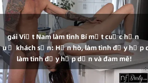 gái Việt Nam làm tình Bí mật cuộc hẹn gái Việt lần đầu ở khách sạn: Hẹn hò, làm tình đầy hấp dẫn và đam mê!