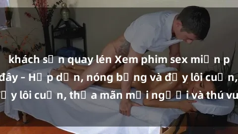 khách sạn quay lén Xem phim sex miễn phí online ngay tại đây – Hấp dẫn, nóng bỏng và đầy lôi cuốn, thỏa mãn mọi người và thú vui của bạn!