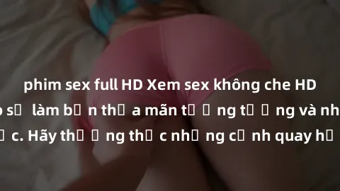 phim sex full HD Xem sex không che HD miễn phí đảm bảo sẽ làm bạn thỏa mãn tưởng tượng và nhu cầu tình dục. Hãy thưởng thức những cảnh quay hấp dẫn và mãnh liệt ngay bây giờ!