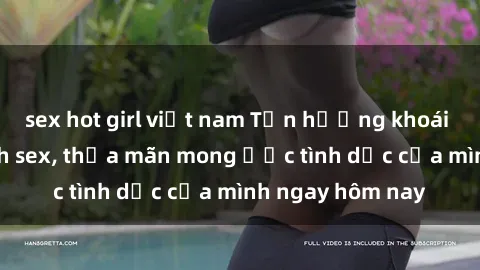 sex hot girl việt nam Tận hưởng khoái cảm với gái xinh sex, thỏa mãn mong ước tình dục của mình ngay hôm nay