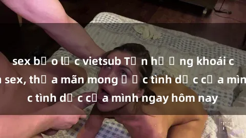 sex bạo lực vietsub Tận hưởng khoái cảm với gái xinh sex, thỏa mãn mong ước tình dục của mình ngay hôm nay