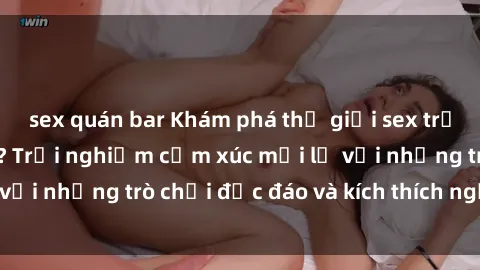 sex quán bar Khám phá thế giới sex trực tuyến: Hơn tuổi? Trải nghiệm cảm xúc mới lạ với những trò chơi độc đáo và kích thích người lớn
