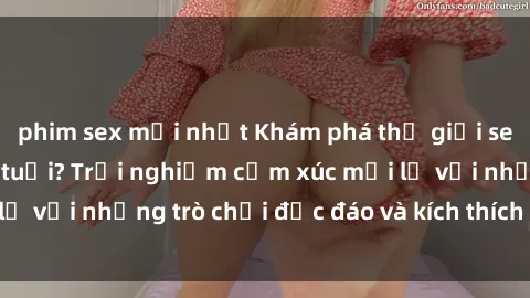 phim sex mới nhất Khám phá thế giới sex trực tuyến: Hơn tuổi? Trải nghiệm cảm xúc mới lạ với những trò chơi độc đáo và kích thích người lớn