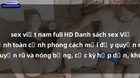 sex việt nam full HD Danh sách sex Việt Nam không che - Ảnh toàn cảnh phong cách mới đầy quyến rũ và nóng bỏng, cực kỳ hấp dẫn, không thể bỏ qua!