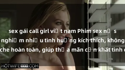 sex gái call girl việt nam Phim sex nữ sinh mới nhất: Trải nghiệm nhiều tình huống kích thích, không che hoàn toàn, giúp thỏa mãn cơn khát tình dục của các bạn trẻ