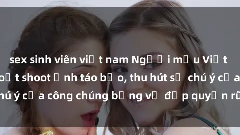sex sinh viên việt nam Người mẫu Việt Nam gây sốt với loạt shoot ảnh táo bạo, thu hút sự chú ý của công chúng bằng vẻ đẹp quyến rũ và gợi cảm.