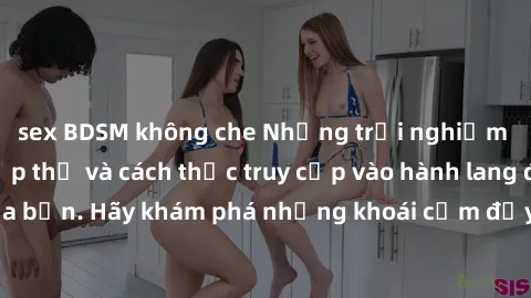 sex BDSM không che Những trải nghiệm mới lạ với sex tập thể và cách thức truy cập vào hành lang đam mê của bạn. Hãy khám phá những khoái cảm đầy kích thích với tập thể hấp dẫn!
