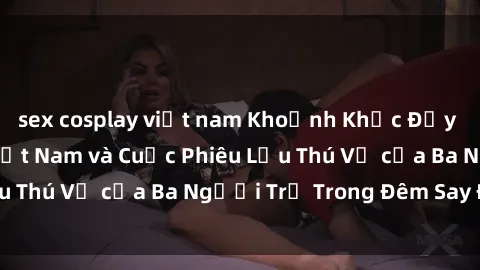 sex cosplay việt nam Khoảnh Khắc Đầy Kịch Tính: Sex  Việt Nam và Cuộc Phiêu Lưu Thú Vị của Ba Người Trẻ Trong Đêm Say Đắm