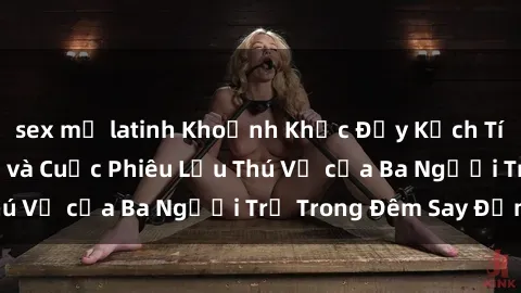 sex mỹ latinh Khoảnh Khắc Đầy Kịch Tính: Sex  Việt Nam và Cuộc Phiêu Lưu Thú Vị của Ba Người Trẻ Trong Đêm Say Đắm