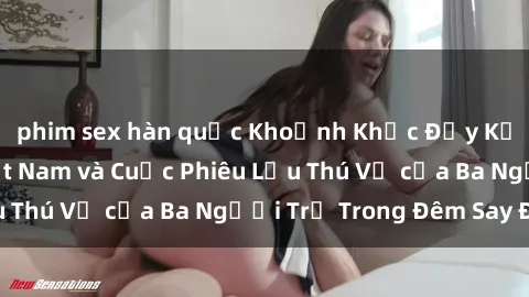 phim sex hàn quốc Khoảnh Khắc Đầy Kịch Tính: Sex  Việt Nam và Cuộc Phiêu Lưu Thú Vị của Ba Người Trẻ Trong Đêm Say Đắm
