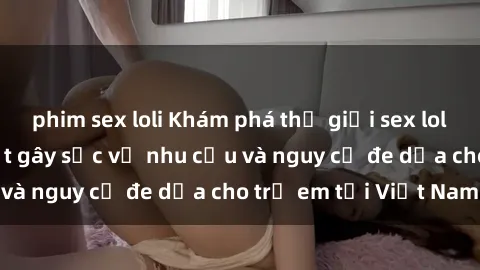phim sex loli Khám phá thế giới sex loli Việt Nam: Sự thật gây sốc về nhu cầu và nguy cơ đe dọa cho trẻ em tại Việt Nam