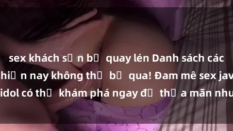 sex khách sạn bị quay lén Danh sách các idol JAV hot nhất hiện nay không thể bỏ qua! Đam mê sex jav idol có thể khám phá ngay để thỏa mãn nhu cầu giải trí của mình!